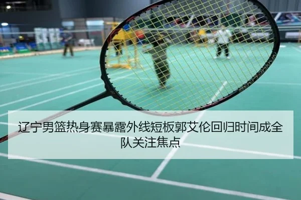 辽宁男篮热身赛暴露外线短板郭艾伦回归时间成全队关注焦点