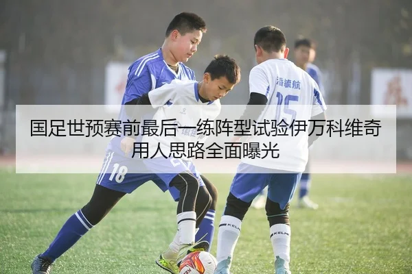 国足世预赛前最后一练阵型试验伊万科维奇用人思路全面曝光