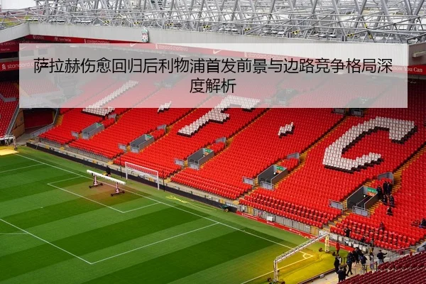 萨拉赫伤愈回归后利物浦首发前景与边路竞争格局深度解析