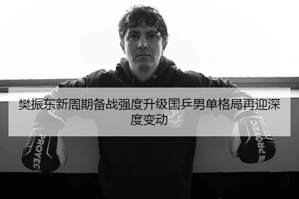 樊振东新周期备战强度升级国乒男单格局再迎深度变动