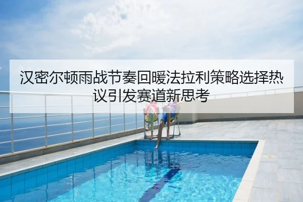 汉密尔顿雨战节奏回暖法拉利策略选择热议引发赛道新思考